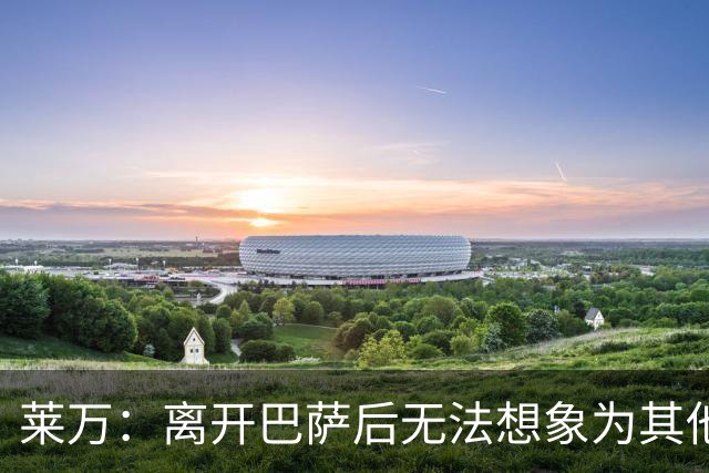 莱万：离开巴萨后无法想象为其他欧洲球队效力，欣慰巴萨重返正轨